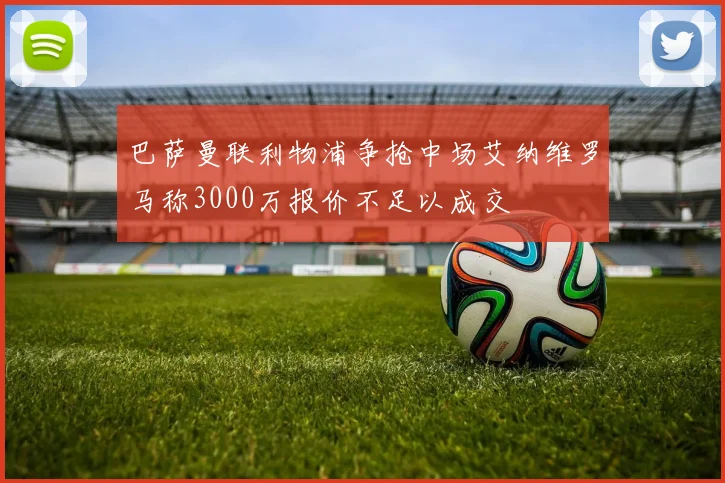 巴萨曼联利物浦争抢中场艾纳维罗马称3000万报价不足以成交