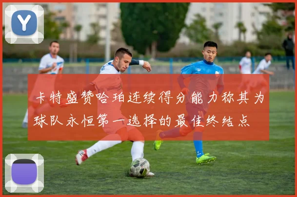 卡特盛赞哈珀连续得分能力称其为球队永恒第一选择的最佳终结点
