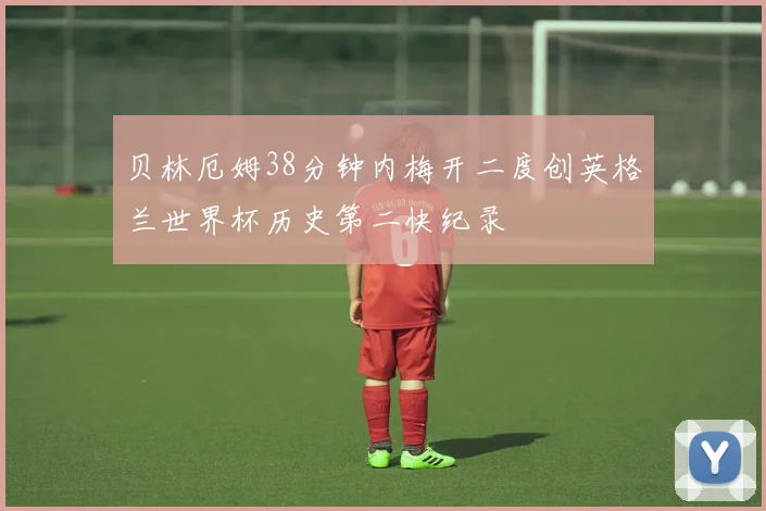 贝林厄姆38分钟内梅开二度创英格兰世界杯历史第二快纪录