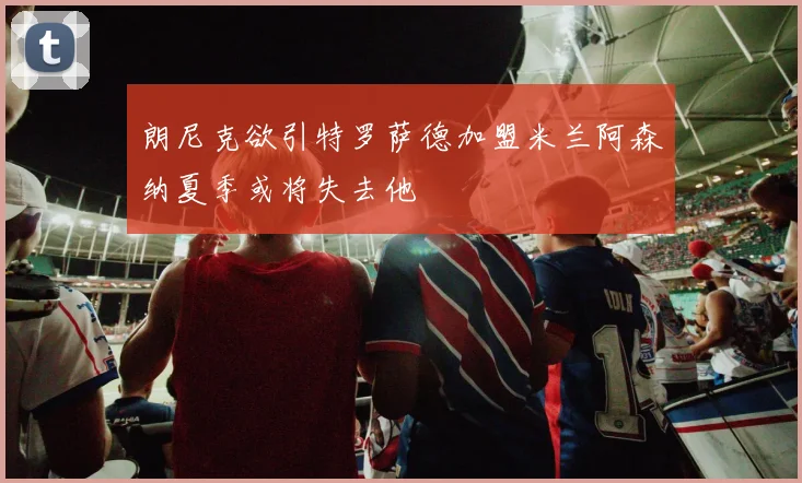 朗尼克欲引特罗萨德加盟米兰阿森纳夏季或将失去他