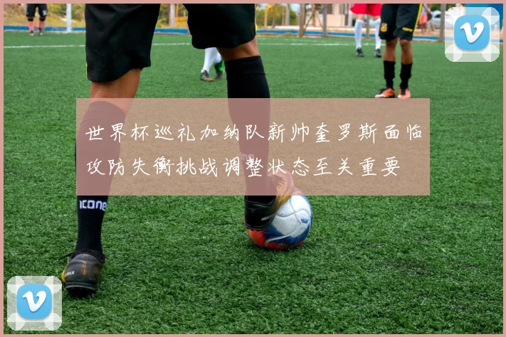 世界杯巡礼加纳队新帅奎罗斯面临攻防失衡挑战调整状态至关重要