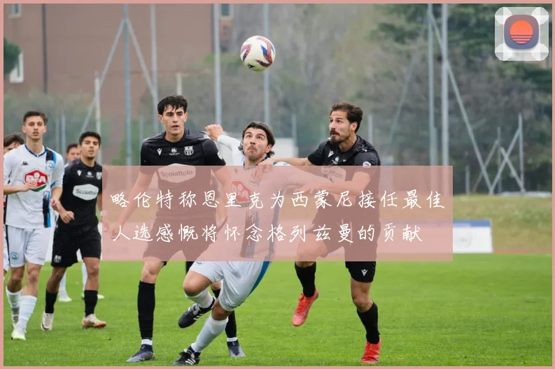 略伦特称恩里克为西蒙尼接任最佳人选感慨将怀念格列兹曼的贡献