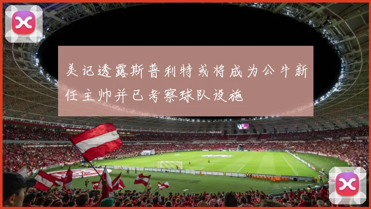 美记透露斯普利特或将成为公牛新任主帅并已考察球队设施