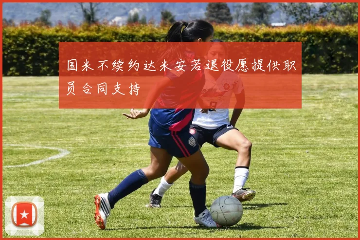 国米不续约达米安若退役愿提供职员合同支持