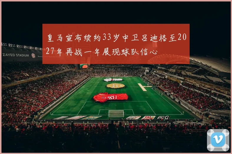 皇马宣布续约33岁中卫吕迪格至2027年再战一年展现球队信心